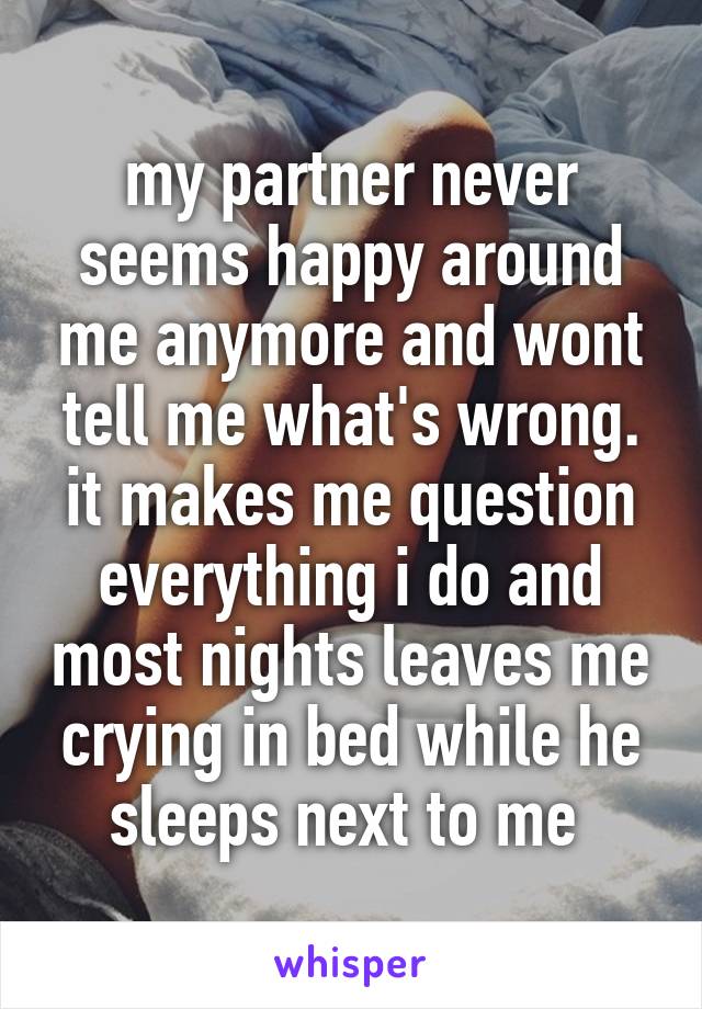 my partner never seems happy around me anymore and wont tell me what's wrong. it makes me question everything i do and most nights leaves me crying in bed while he sleeps next to me 