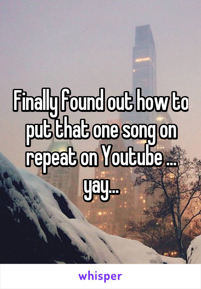 Finally found out how to put that one song on repeat on Youtube ... yay...