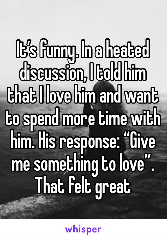 It’s funny. In a heated discussion, I told him that I love him and want to spend more time with him. His response: “Give me something to love”. That felt great