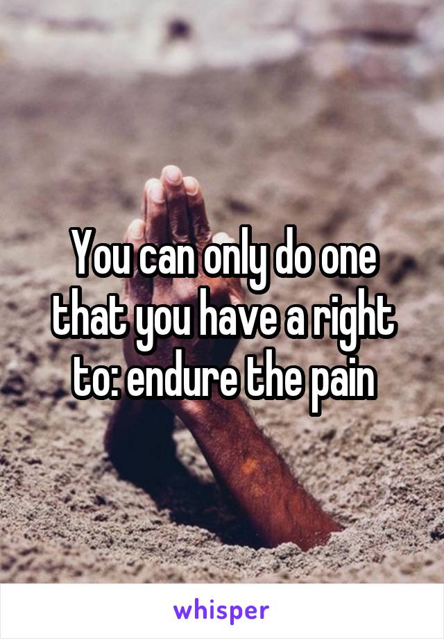 You can only do one that you have a right to: endure the pain