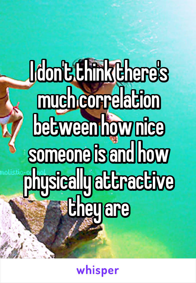 I don't think there's much correlation between how nice someone is and how physically attractive they are