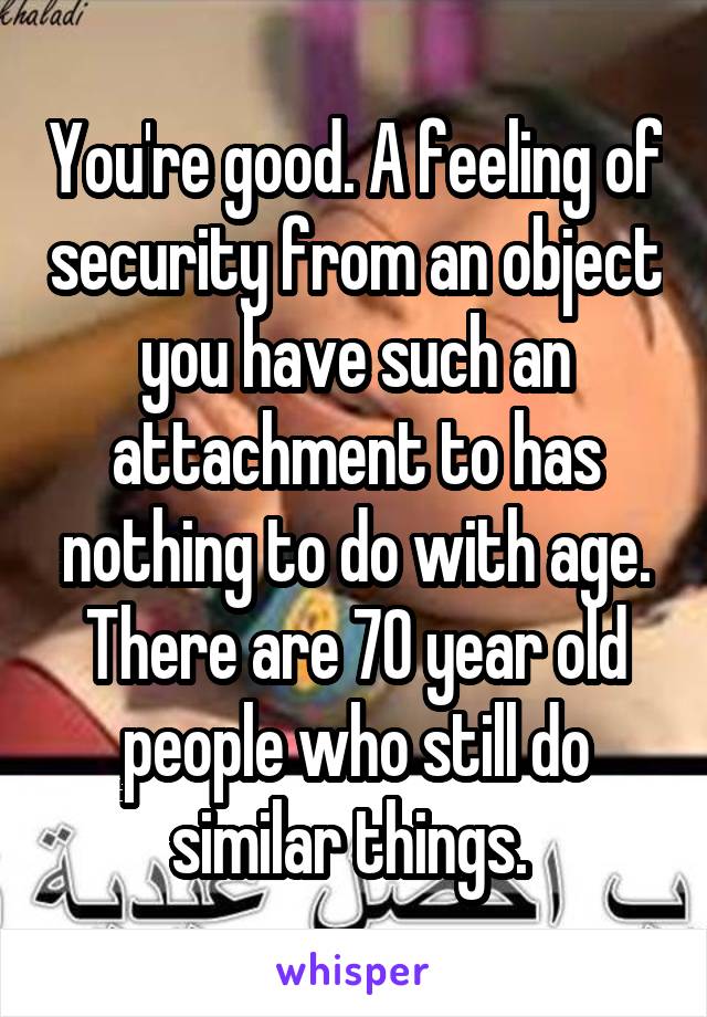 You're good. A feeling of security from an object you have such an attachment to has nothing to do with age. There are 70 year old people who still do similar things. 