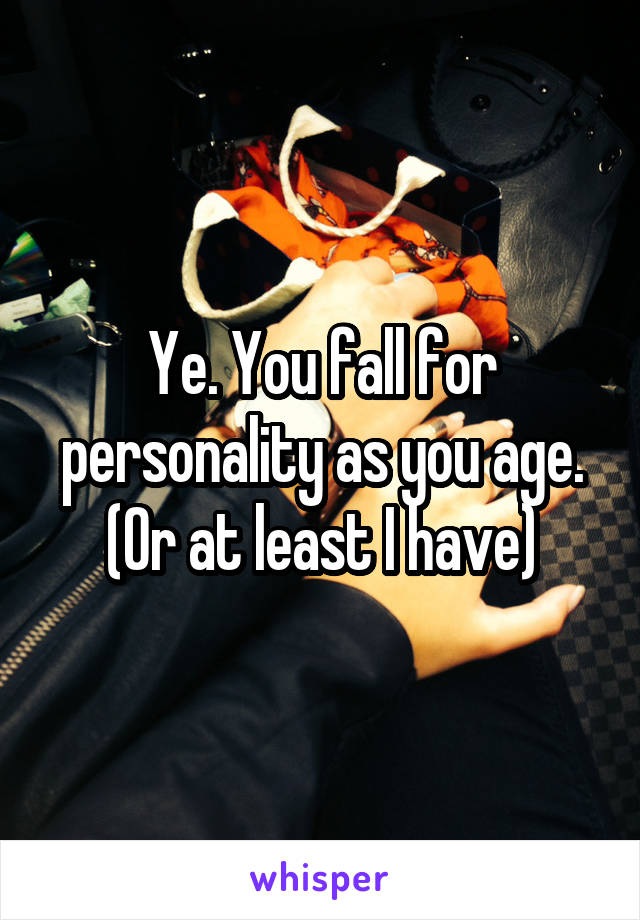Ye. You fall for personality as you age. (Or at least I have)