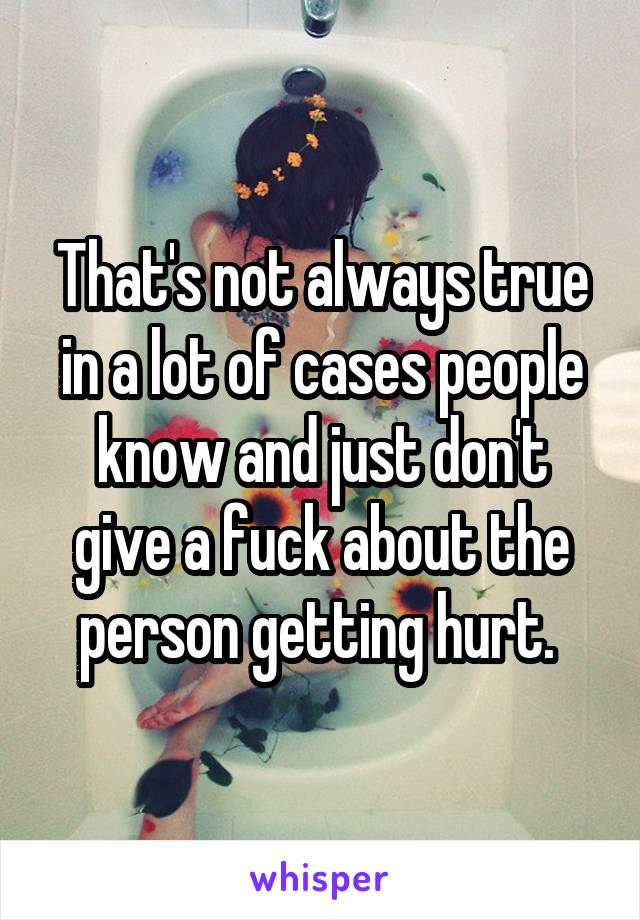 That's not always true in a lot of cases people know and just don't give a fuck about the person getting hurt. 