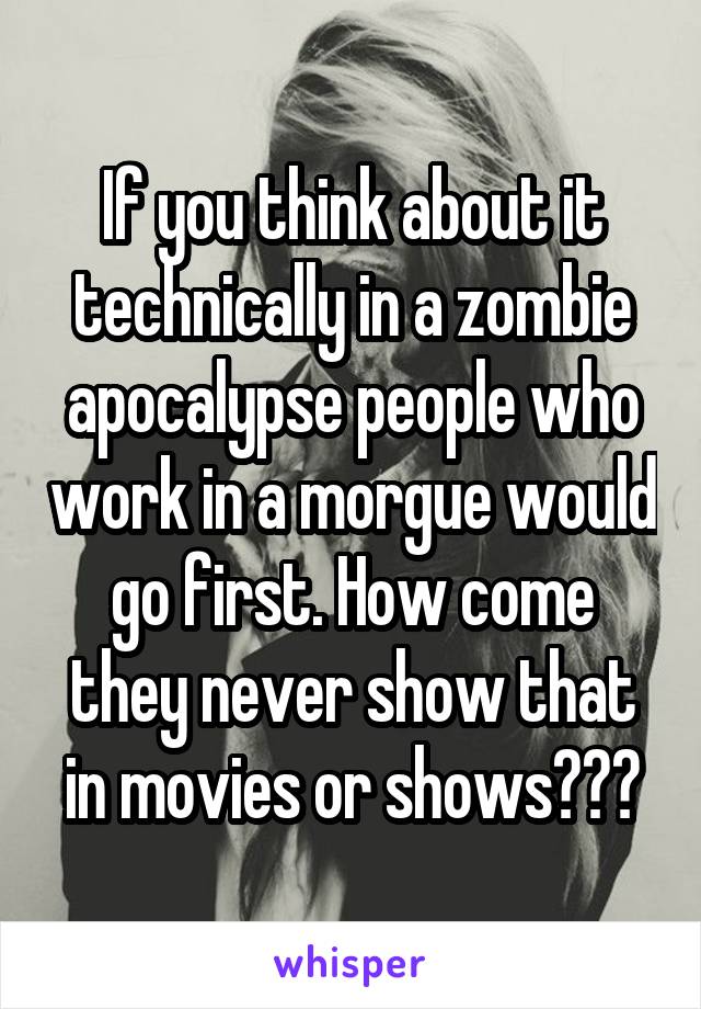 If you think about it technically in a zombie apocalypse people who work in a morgue would go first. How come they never show that in movies or shows???