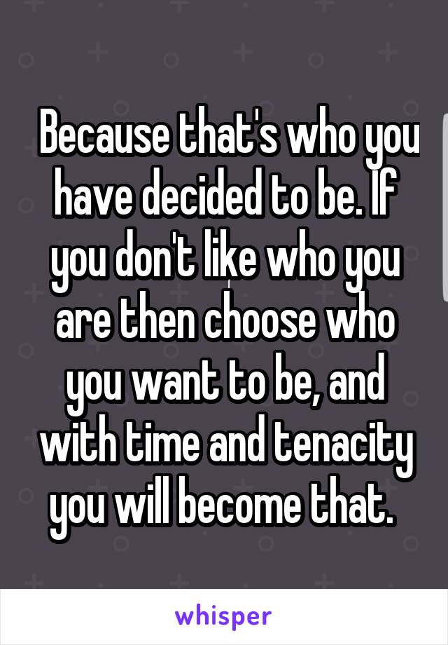  Because that's who you have decided to be. If you don't like who you are then choose who you want to be, and with time and tenacity you will become that. 