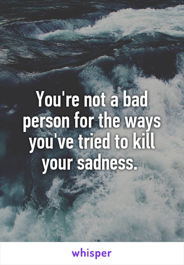 You're not a bad person for the ways you've tried to kill your sadness. 