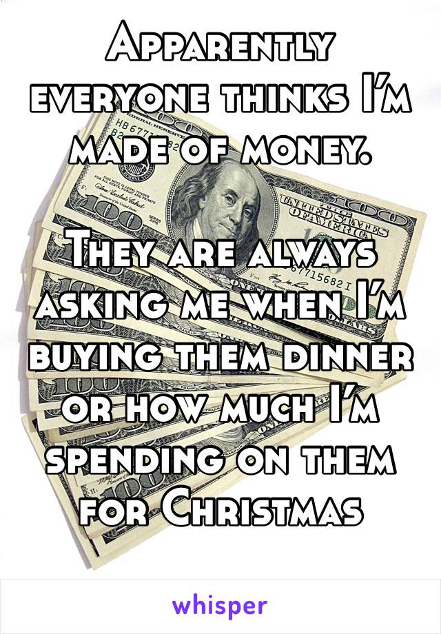 Apparently everyone thinks I’m made of money. 

They are always asking me when I’m buying them dinner or how much I’m spending on them for Christmas 