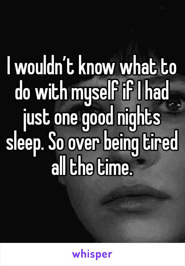 I wouldn’t know what to do with myself if I had just one good nights sleep. So over being tired all the time. 