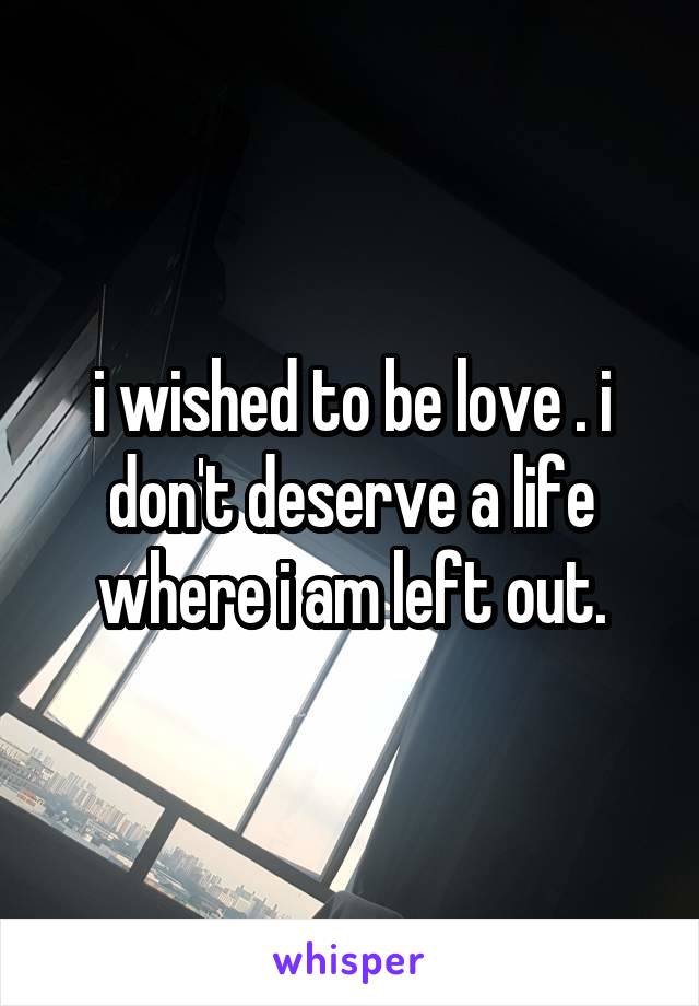 i wished to be love . i don't deserve a life where i am left out.