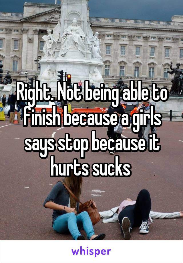 Right. Not being able to finish because a girls says stop because it hurts sucks 