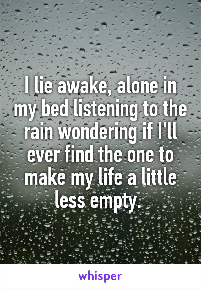 I lie awake, alone in my bed listening to the rain wondering if I'll ever find the one to make my life a little less empty. 