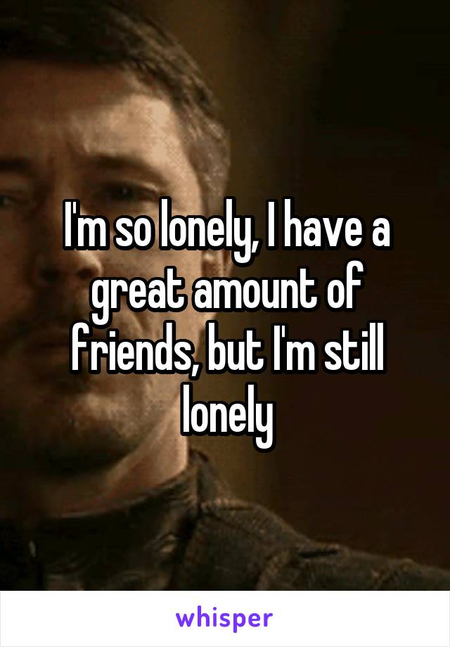I'm so lonely, I have a great amount of friends, but I'm still lonely