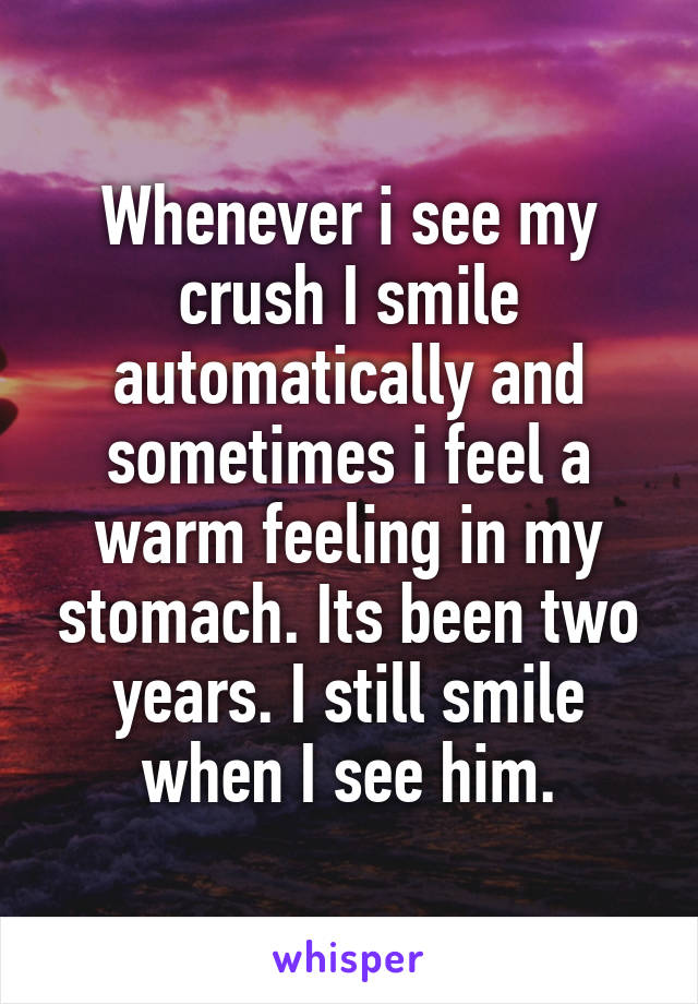 Whenever i see my crush I smile automatically and sometimes i feel a warm feeling in my stomach. Its been two years. I still smile when I see him.