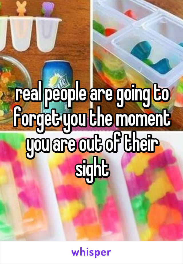 real people are going to forget you the moment you are out of their sight