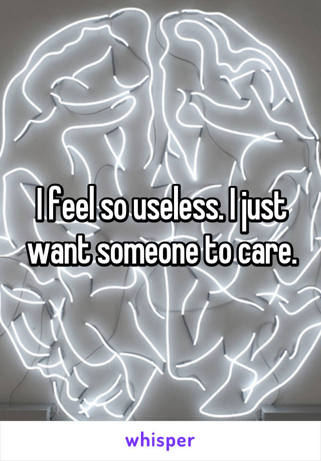 I feel so useless. I just want someone to care.