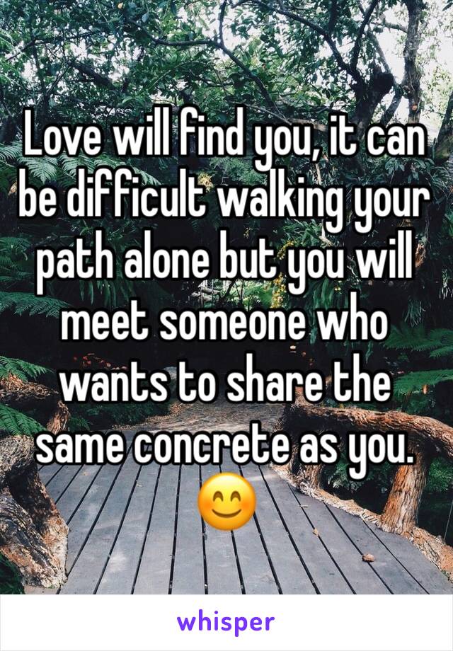 Love will find you, it can be difficult walking your path alone but you will meet someone who wants to share the same concrete as you. 😊