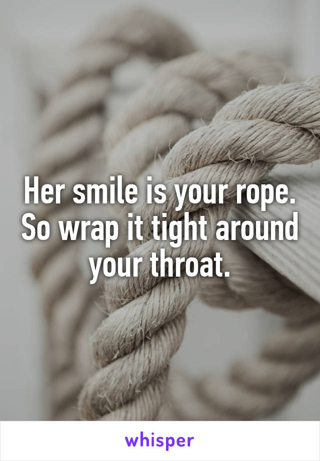 Her smile is your rope. So wrap it tight around your throat.