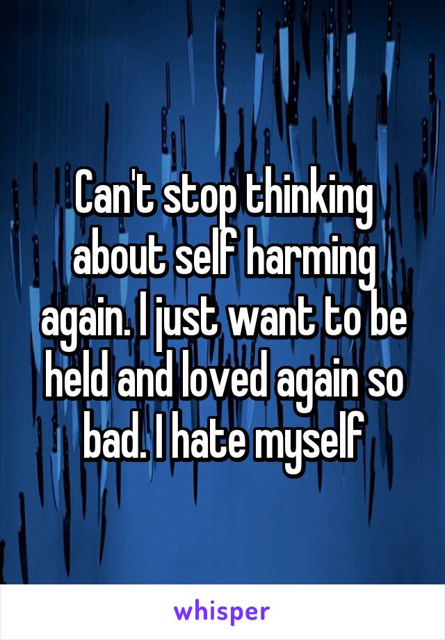 Can't stop thinking about self harming again. I just want to be held and loved again so bad. I hate myself
