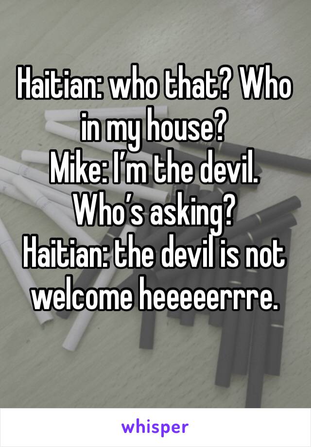 Haitian: who that? Who in my house?
Mike: I’m the devil. Who’s asking?
Haitian: the devil is not welcome heeeeerrre.
