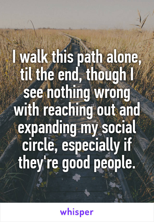 I walk this path alone, til the end, though I see nothing wrong with reaching out and expanding my social circle, especially if they're good people.