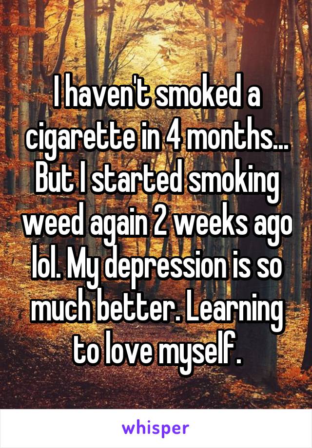 I haven't smoked a cigarette in 4 months... But I started smoking weed again 2 weeks ago lol. My depression is so much better. Learning to love myself.