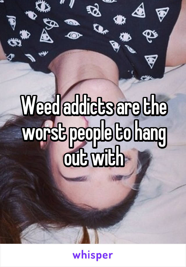 Weed addicts are the worst people to hang out with