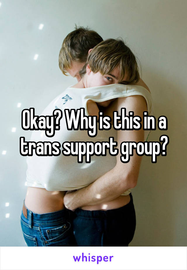 Okay? Why is this in a trans support group?