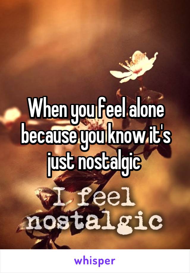 When you feel alone because you know it's just nostalgic 