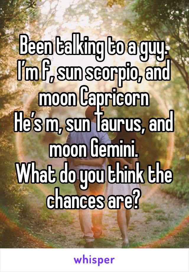 Been talking to a guy.
I’m f, sun scorpio, and moon Capricorn 
He’s m, sun Taurus, and moon Gemini.
What do you think the chances are?