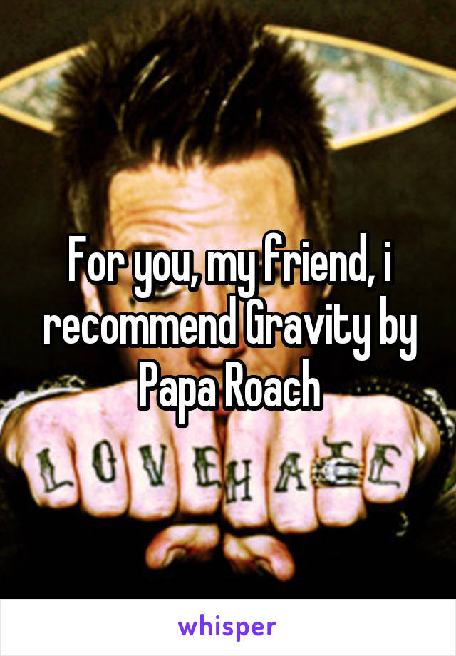 For you, my friend, i recommend Gravity by Papa Roach