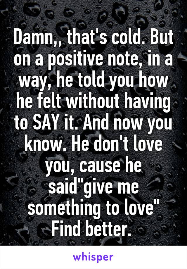 Damn,, that's cold. But on a positive note, in a way, he told you how he felt without having to SAY it. And now you know. He don't love you, cause he said"give me something to love"
Find better. 