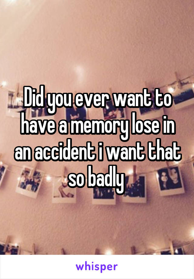Did you ever want to have a memory lose in an accident i want that so badly 