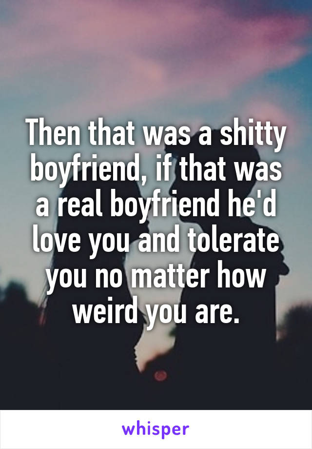 Then that was a shitty boyfriend, if that was a real boyfriend he'd love you and tolerate you no matter how weird you are.