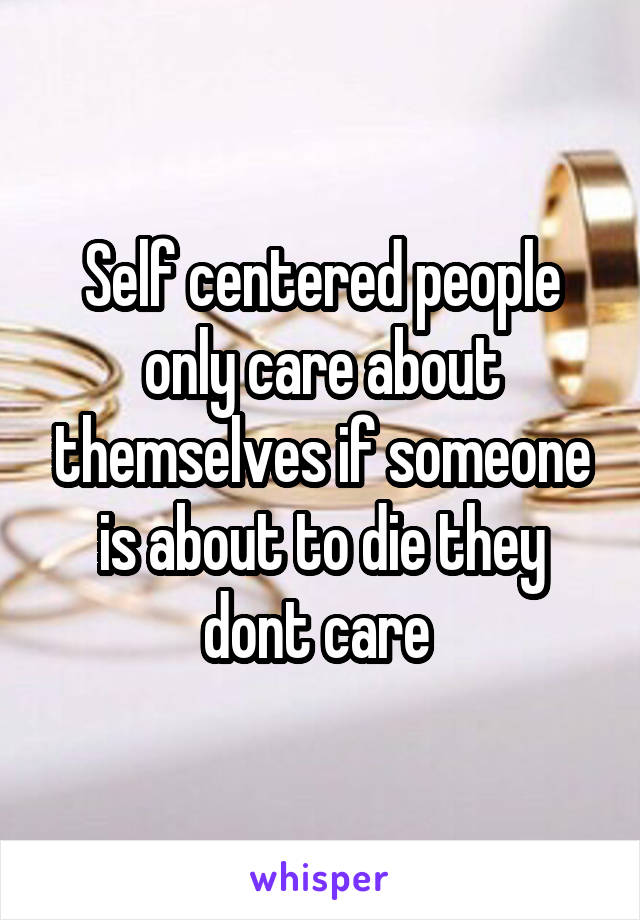 Self centered people only care about themselves if someone is about to die they dont care 