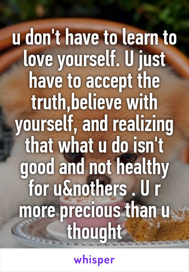 u don't have to learn to love yourself. U just have to accept the truth,believe with yourself, and realizing that what u do isn't good and not healthy for u&nothers . U r more precious than u thought