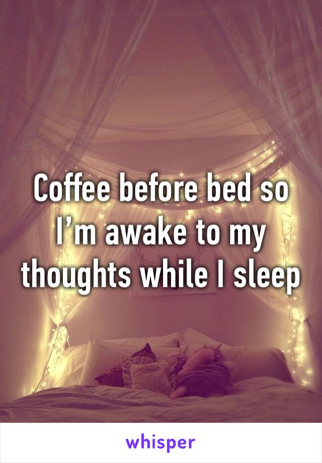 Coffee before bed so I’m awake to my thoughts while I sleep 