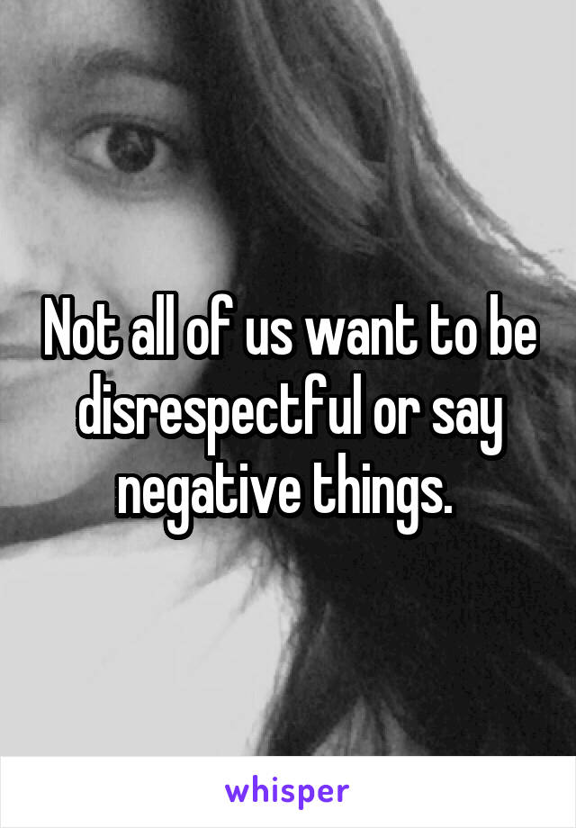 Not all of us want to be disrespectful or say negative things. 