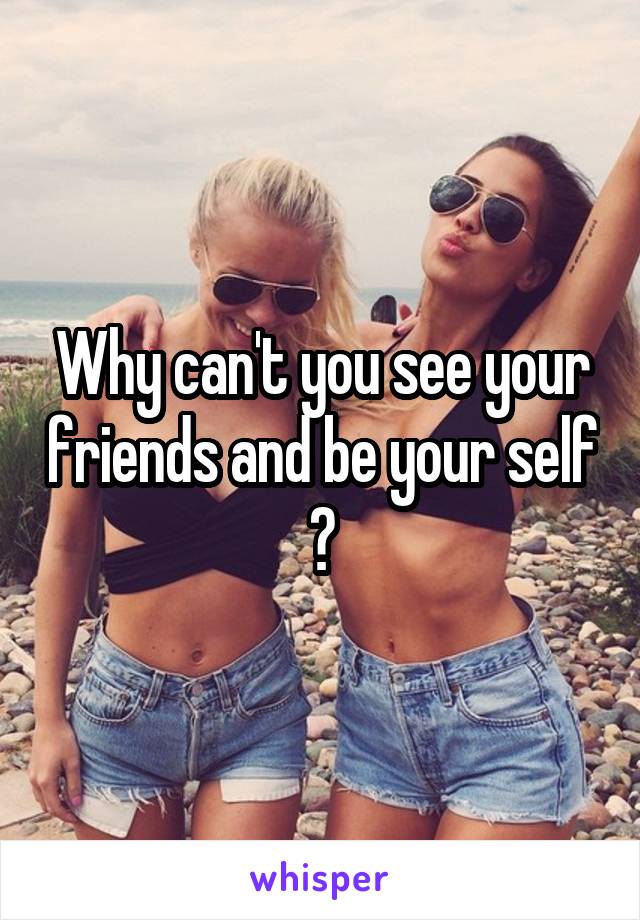 Why can't you see your friends and be your self ?