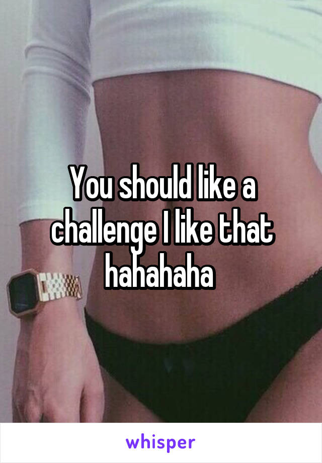 You should like a challenge I like that hahahaha 