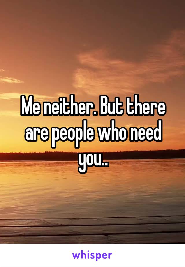 Me neither. But there are people who need you..