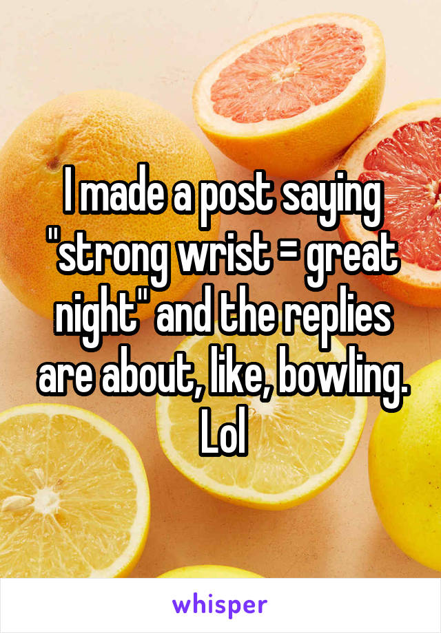 I made a post saying "strong wrist = great night" and the replies are about, like, bowling. Lol