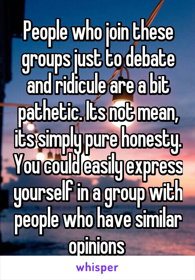 People who join these groups just to debate and ridicule are a bit pathetic. Its not mean, its simply pure honesty. You could easily express yourself in a group with people who have similar opinions 