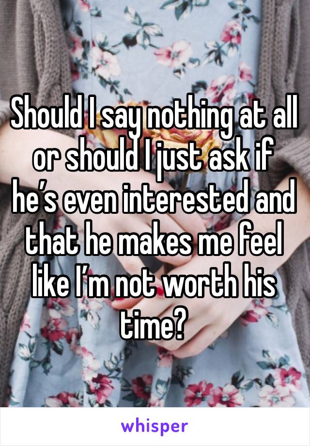 Should I say nothing at all or should I just ask if he’s even interested and that he makes me feel like I’m not worth his time? 