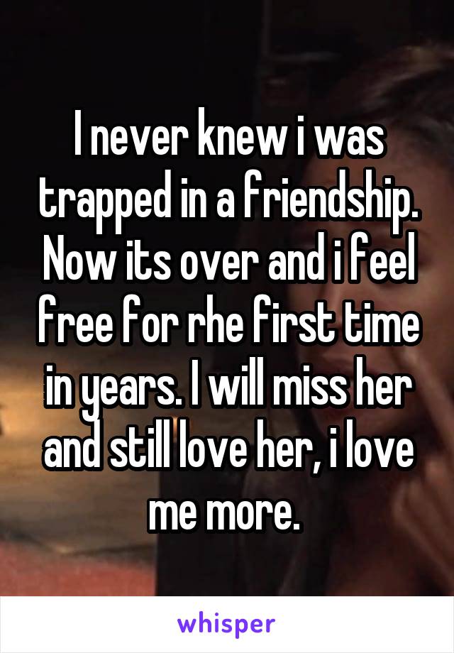 I never knew i was trapped in a friendship. Now its over and i feel free for rhe first time in years. I will miss her and still love her, i love me more. 