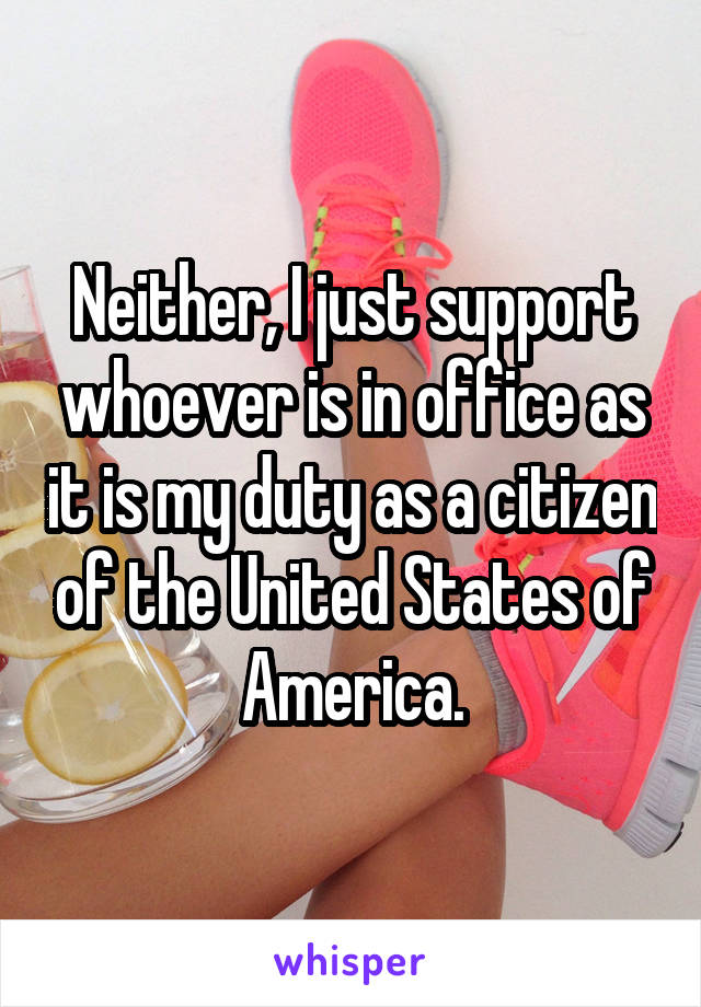 Neither, I just support whoever is in office as it is my duty as a citizen of the United States of America.