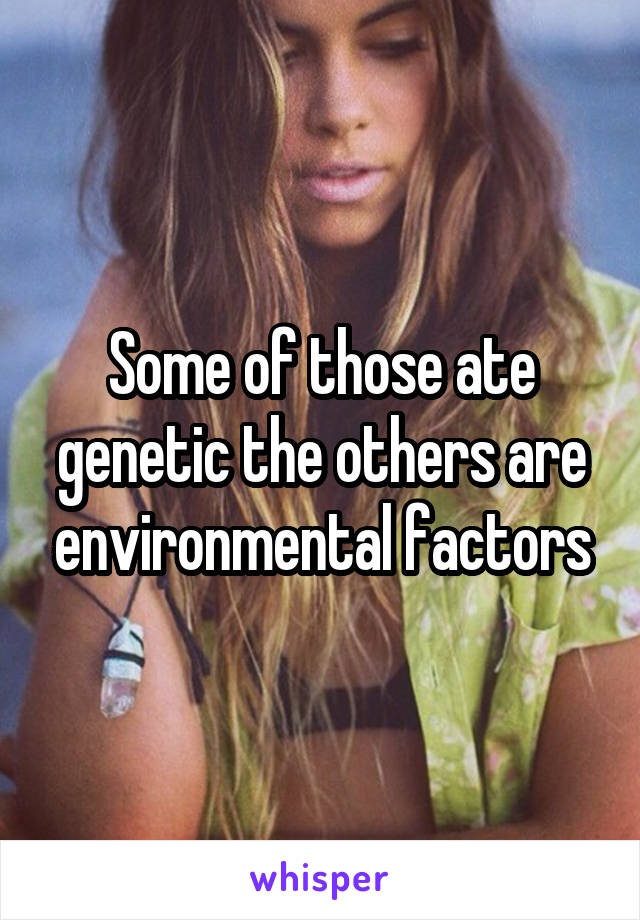 Some of those ate genetic the others are environmental factors