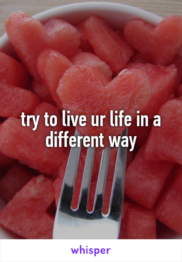 try to live ur life in a different way