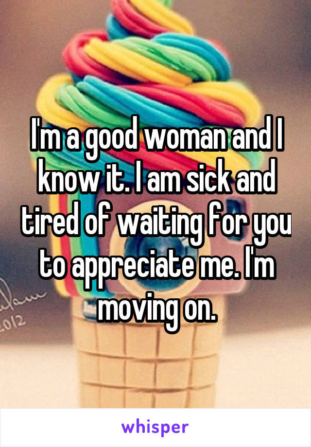 I'm a good woman and I know it. I am sick and tired of waiting for you to appreciate me. I'm moving on.