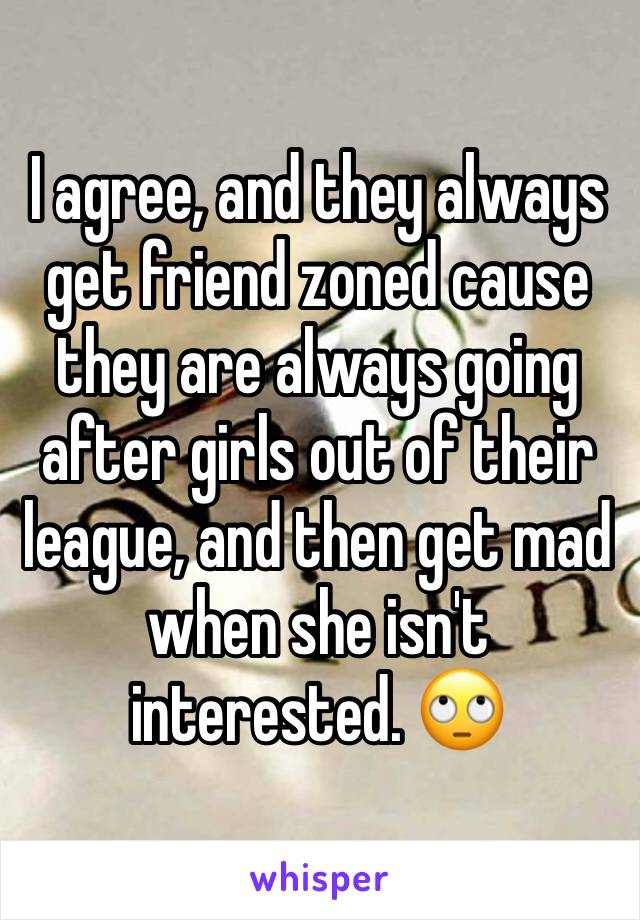I agree, and they always get friend zoned cause they are always going after girls out of their league, and then get mad when she isn't interested. 🙄
